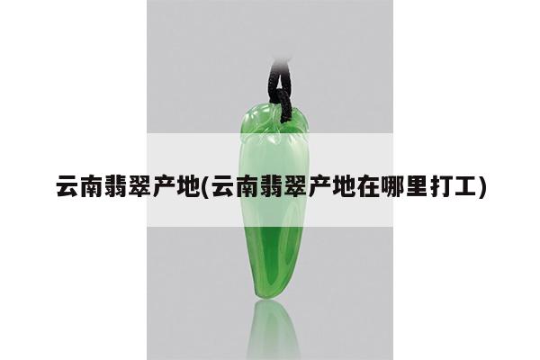 云南翡翠产地(云南翡翠产地在哪里打工)