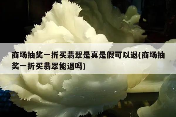 商场抽奖一折买翡翠是真是假可以退(商场抽奖一折买翡翠能退吗)