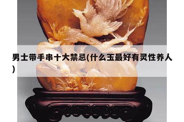 男士带手串十大禁忌(什么玉最好有灵性养人)