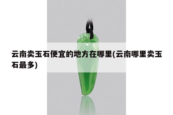 云南卖玉石便宜的地方在哪里(云南哪里卖玉石最多)