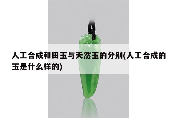 人工合成和田玉与天然玉的分别(人工合成的玉是什么样的)