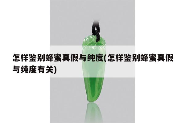 怎样鉴别蜂蜜真假与纯度(怎样鉴别蜂蜜真假与纯度有关)