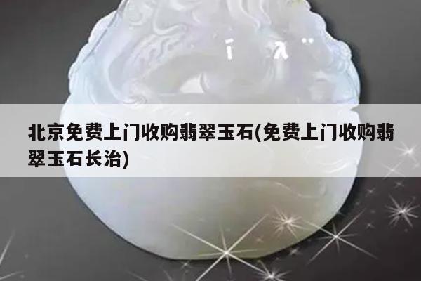 北京免费上门收购翡翠玉石(免费上门收购翡翠玉石长治)