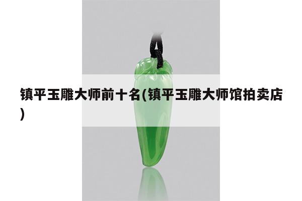 镇平玉雕大师前十名(镇平玉雕大师馆拍卖店)