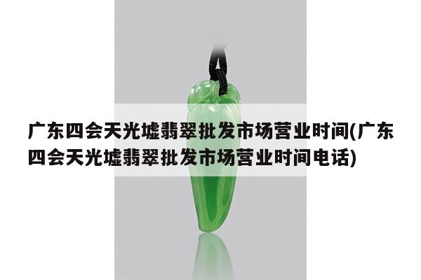 广东四会天光墟翡翠批发市场营业时间(广东四会天光墟翡翠批发市场营业时间电话)