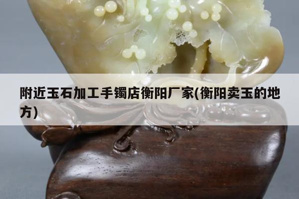 附近玉石加工手镯店衡阳厂家(衡阳卖玉的地方)