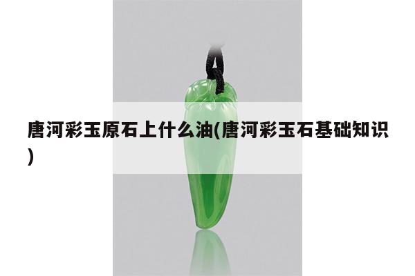 唐河彩玉原石上什么油(唐河彩玉石基础知识)