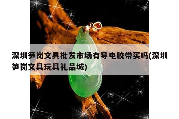 深圳笋岗文具批发市场有导电胶带买吗(深圳笋岗文具玩具礼品城)