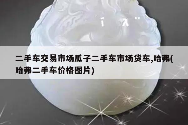 二手车交易市场瓜子二手车市场货车,哈弗(哈弗二手车价格图片)