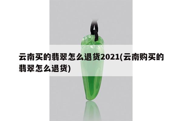 云南买的翡翠怎么退货2021(云南购买的翡翠怎么退货)