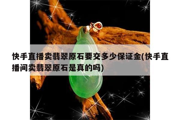 快手直播卖翡翠原石要交多少保证金(快手直播间卖翡翠原石是真的吗)