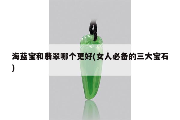 海蓝宝和翡翠哪个更好(女人必备的三大宝石)