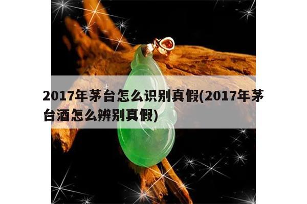 2017年茅台怎么识别真假(2017年茅台酒怎么辨别真假)