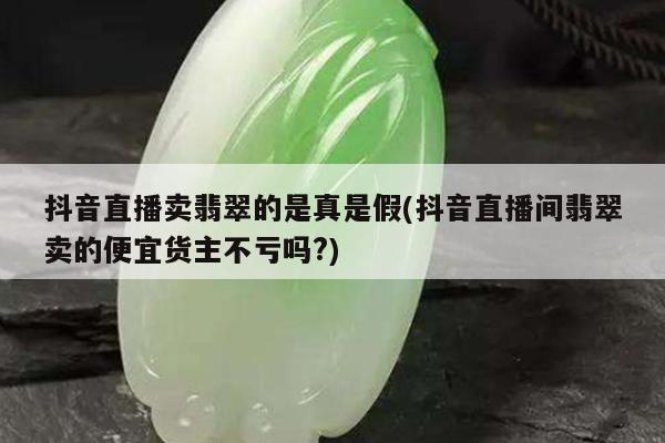 抖音直播卖翡翠的是真是假(抖音直播间翡翠卖的便宜货主不亏吗?)
