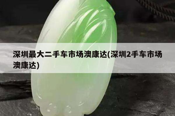 深圳最大二手车市场澳康达(深圳2手车市场澳康达)