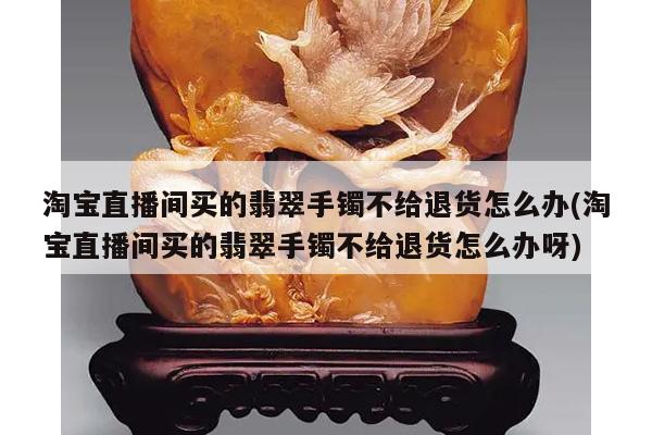 淘宝直播间买的翡翠手镯不给退货怎么办(淘宝直播间买的翡翠手镯不给退货怎么办呀)