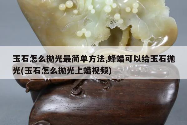 玉石怎么抛光最简单方法,蜂蜡可以给玉石抛光(玉石怎么抛光上蜡视频)