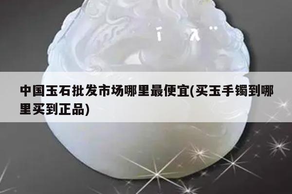 中国玉石批发市场哪里最便宜(买玉手镯到哪里买到正品)