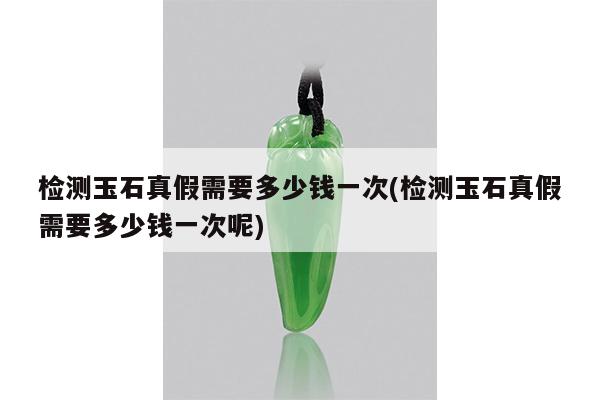 检测玉石真假需要多少钱一次(检测玉石真假需要多少钱一次呢)