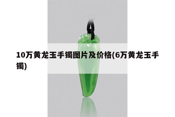 10万黄龙玉手镯图片及价格(6万黄龙玉手镯)