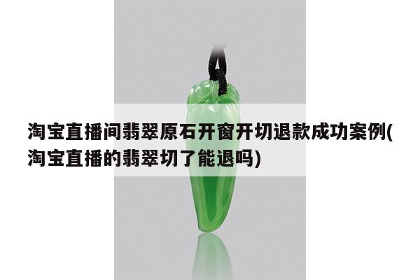 淘宝直播间翡翠原石开窗开切退款成功案例(淘宝直播的翡翠切了能退吗)