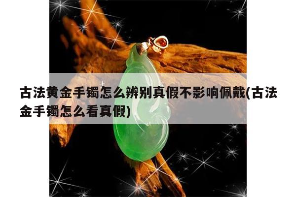 古法黄金手镯怎么辨别真假不影响佩戴(古法金手镯怎么看真假)