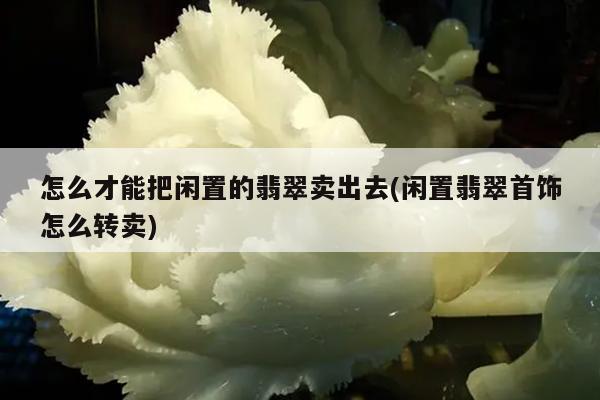 怎么才能把闲置的翡翠卖出去(闲置翡翠首饰怎么转卖)