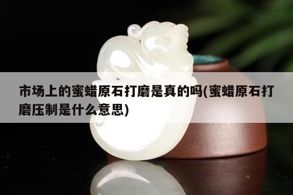市场上的蜜蜡原石打磨是真的吗(蜜蜡原石打磨压制是什么意思)
