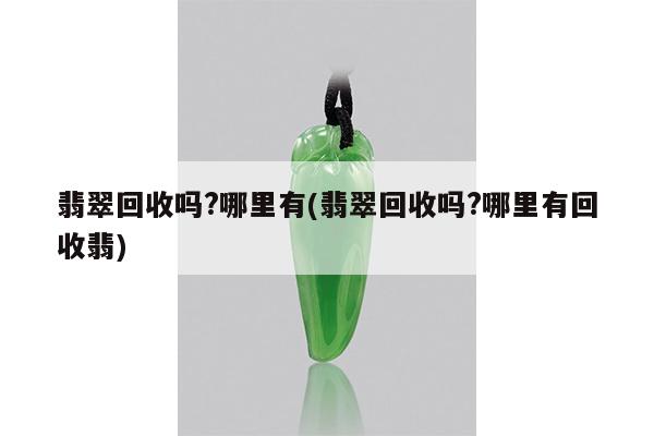 翡翠回收吗?哪里有(翡翠回收吗?哪里有回收翡)