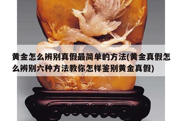 黄金怎么辨别真假最简单的方法(黄金真假怎么辨别六种方法教你怎样鉴别黄金真假)