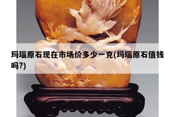 玛瑙原石现在市场价多少一克(玛瑙原石值钱吗?)