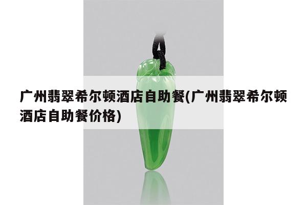 广州翡翠希尔顿酒店自助餐(广州翡翠希尔顿酒店自助餐价格)