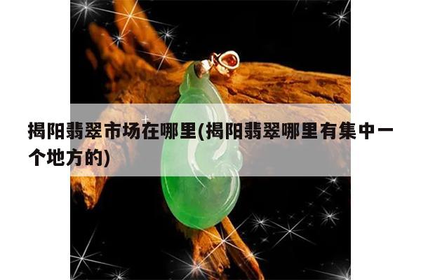 揭阳翡翠市场在哪里(揭阳翡翠哪里有集中一个地方的)