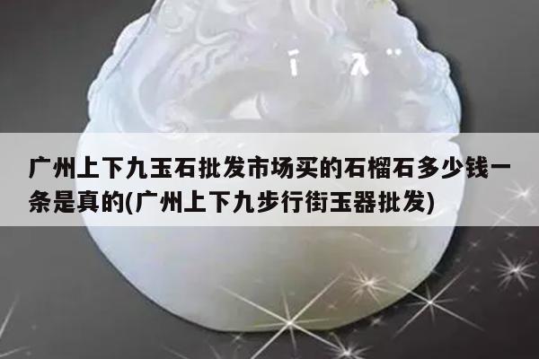 广州上下九玉石批发市场买的石榴石多少钱一条是真的(广州上下九步行街玉器批发)