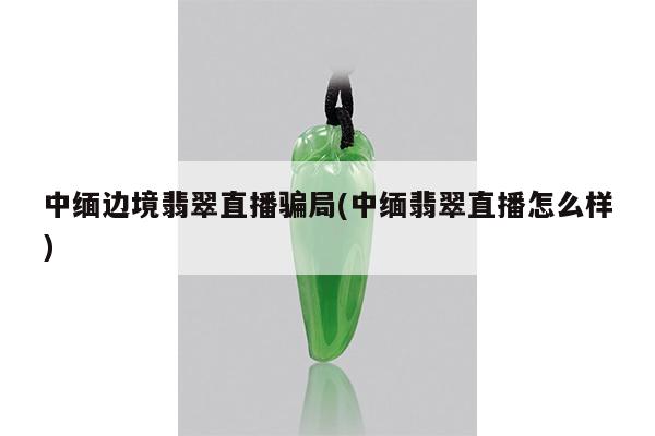 中缅边境翡翠直播骗局(中缅翡翠直播怎么样)