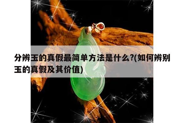 分辨玉的真假最简单方法是什么?(如何辨别玉的真假及其价值)