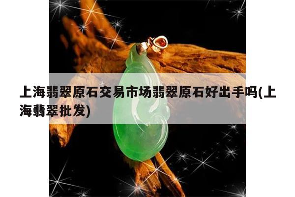 上海翡翠原石交易市场翡翠原石好出手吗(上海翡翠批发)