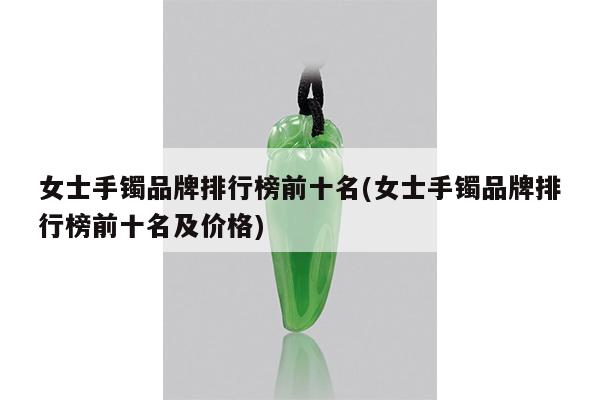 女士手镯品牌排行榜前十名(女士手镯品牌排行榜前十名及价格)