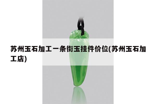 苏州玉石加工一条街玉挂件价位(苏州玉石加工店)