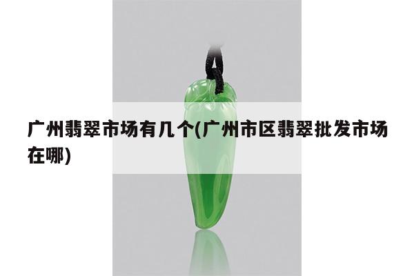 广州翡翠市场有几个(广州市区翡翠批发市场在哪)