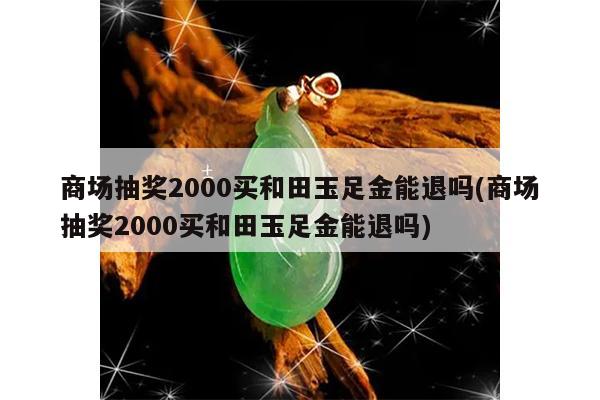 商场抽奖2000买和田玉足金能退吗(商场抽奖2000买和田玉足金能退吗)