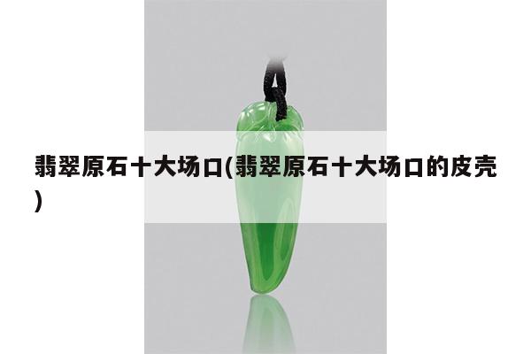 翡翠原石十大场口(翡翠原石十大场口的皮壳)
