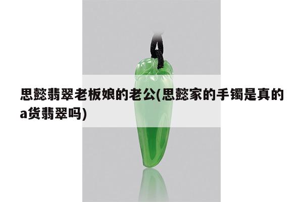 思懿翡翠老板娘的老公(思懿家的手镯是真的a货翡翠吗)