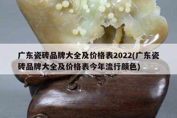 广东瓷砖品牌大全及价格表2022(广东瓷砖品牌大全及价格表今年流行颜色)