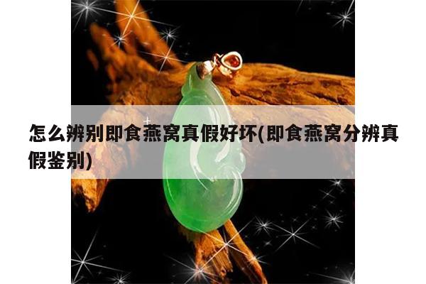 怎么辨别即食燕窝真假好坏(即食燕窝分辨真假鉴别)