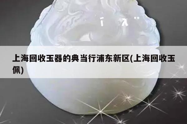 上海回收玉器的典当行浦东新区(上海回收玉佩)