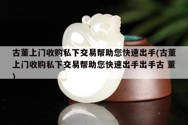古董上门收购私下交易帮助您快速出手(古董上门收购私下交易帮助您快速出手出手古 董)