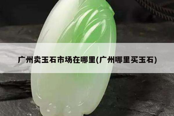 广州卖玉石市场在哪里(广州哪里买玉石)