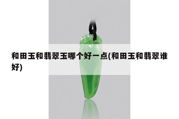 和田玉和翡翠玉哪个好一点(和田玉和翡翠谁好)