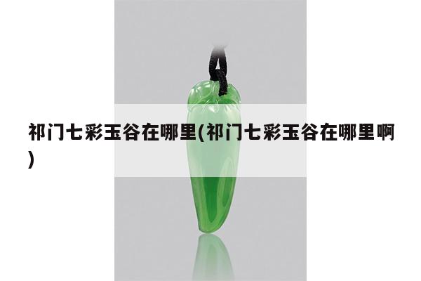 祁门七彩玉谷在哪里(祁门七彩玉谷在哪里啊)